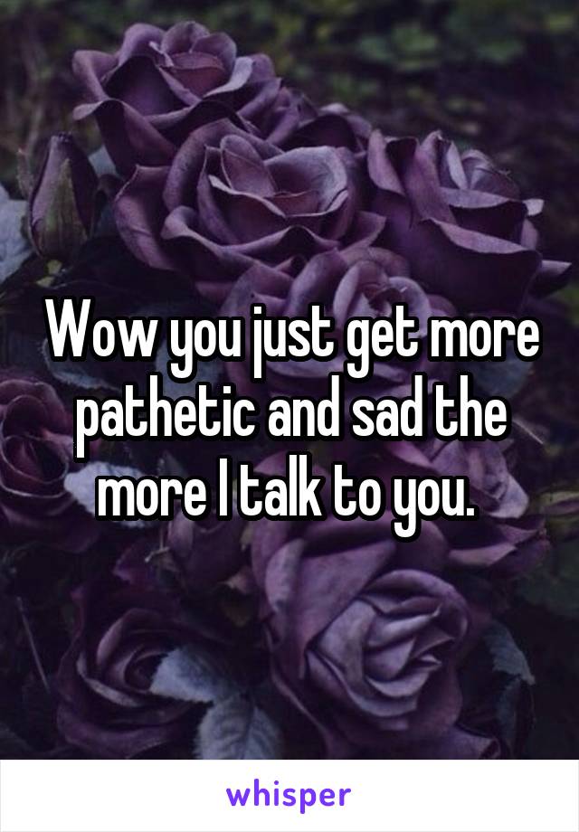 Wow you just get more pathetic and sad the more I talk to you. 