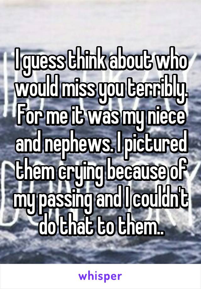 I guess think about who would miss you terribly. For me it was my niece and nephews. I pictured them crying because of my passing and I couldn't do that to them..