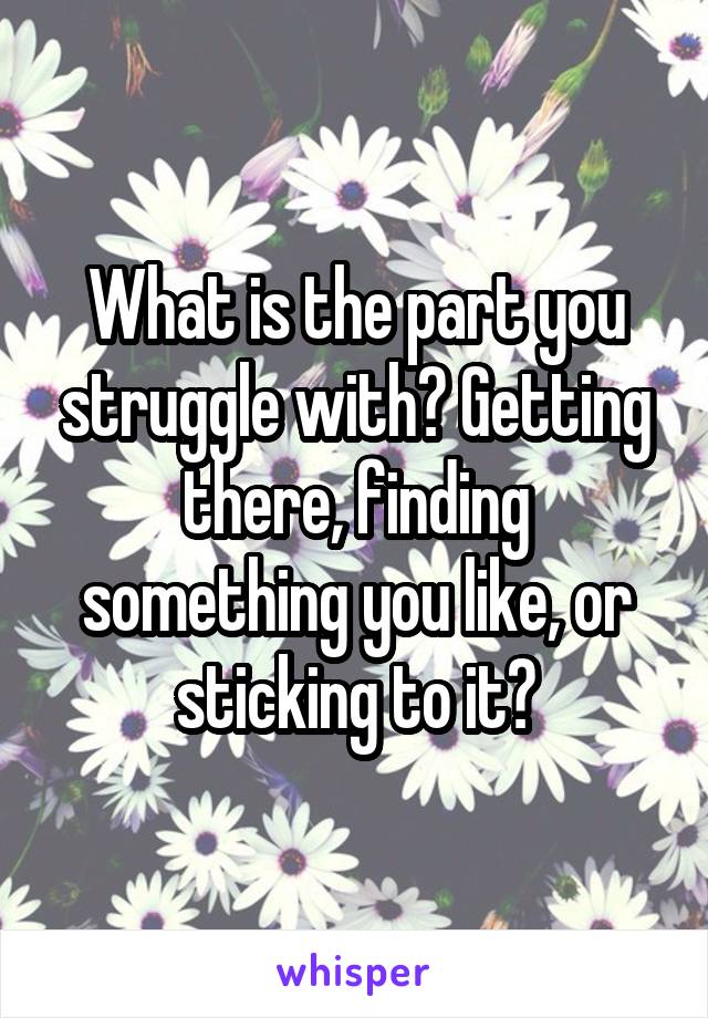 What is the part you struggle with? Getting there, finding something you like, or sticking to it?