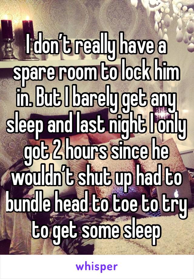 I don’t really have a spare room to lock him in. But I barely get any sleep and last night I only got 2 hours since he wouldn’t shut up had to bundle head to toe to try to get some sleep 