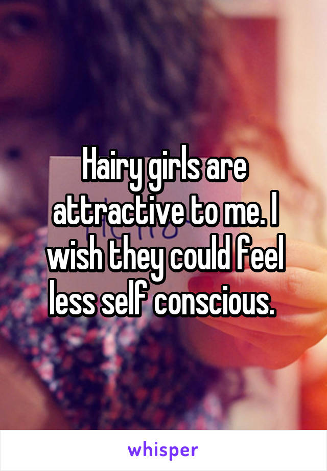 Hairy girls are attractive to me. I wish they could feel less self conscious. 