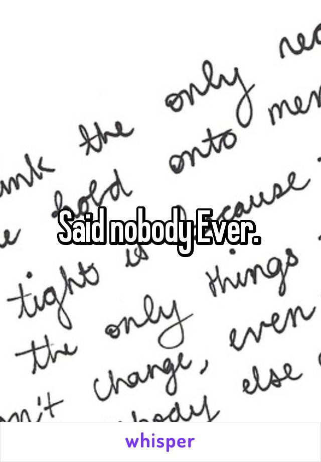 Said nobody Ever. 