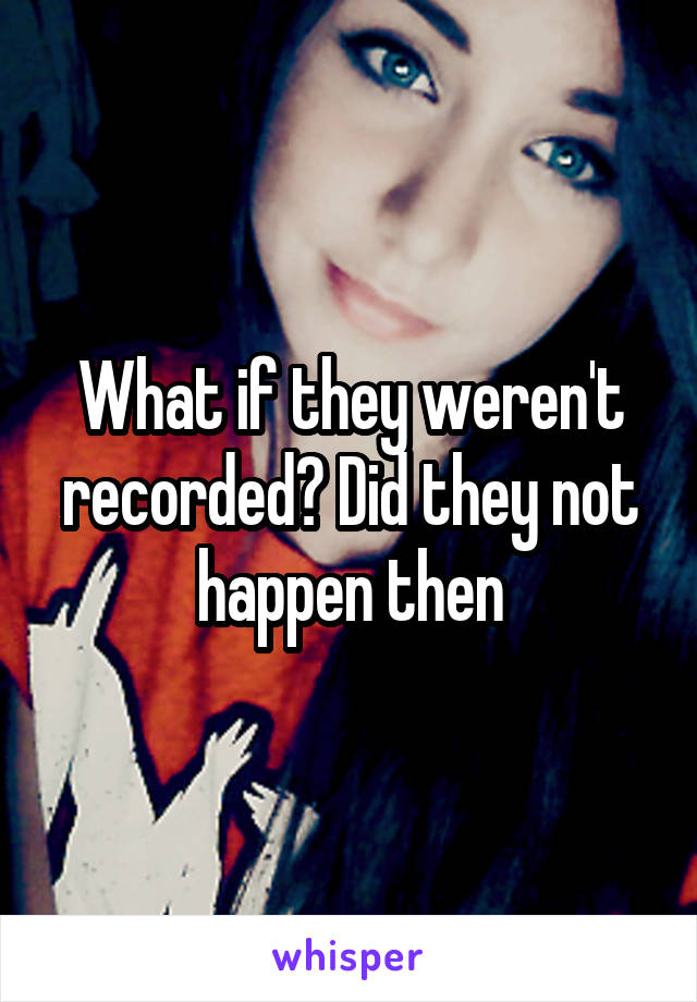 What if they weren't recorded? Did they not happen then