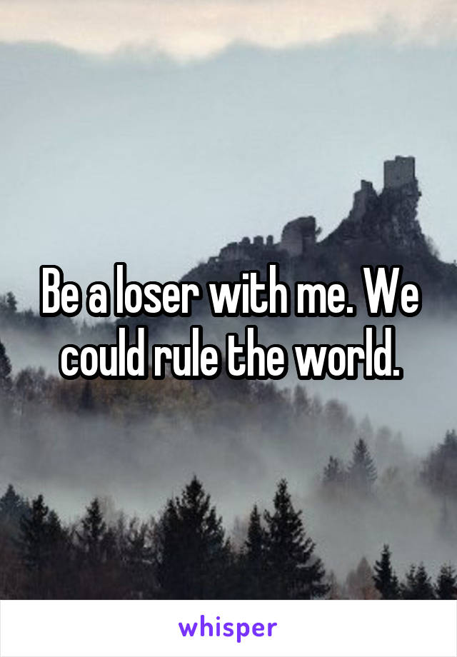 Be a loser with me. We could rule the world.