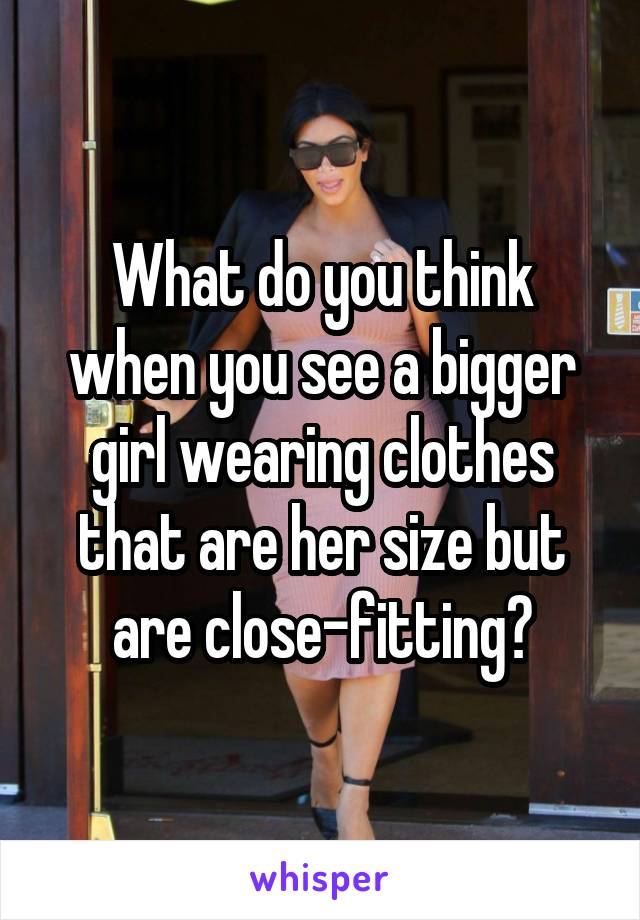 What do you think when you see a bigger girl wearing clothes that are her size but are close-fitting?