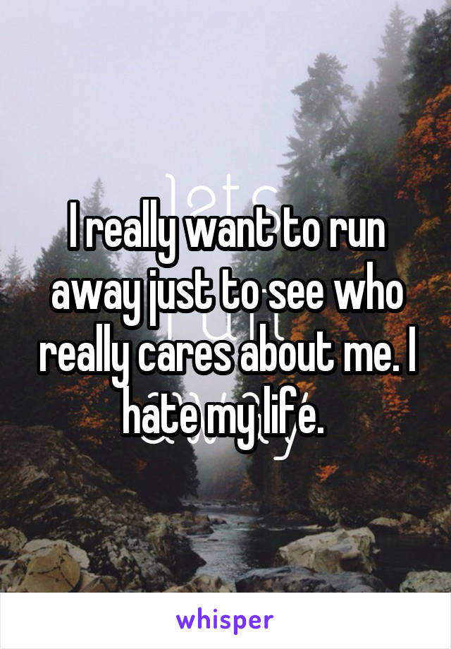I really want to run away just to see who really cares about me. I hate my life. 