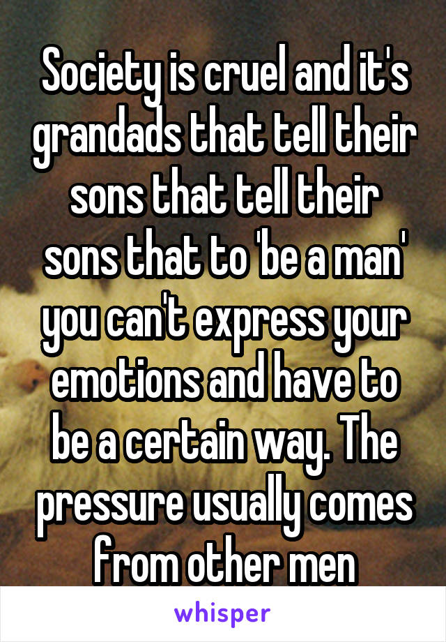 Society is cruel and it's grandads that tell their sons that tell their sons that to 'be a man' you can't express your emotions and have to be a certain way. The pressure usually comes from other men