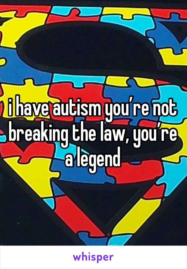 i have autism you’re not breaking the law, you’re a legend 