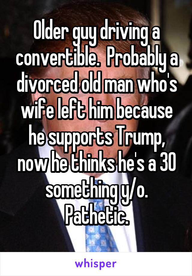 Older guy driving a convertible.  Probably a divorced old man who's wife left him because he supports Trump, now he thinks he's a 30 something y/o. Pathetic.

