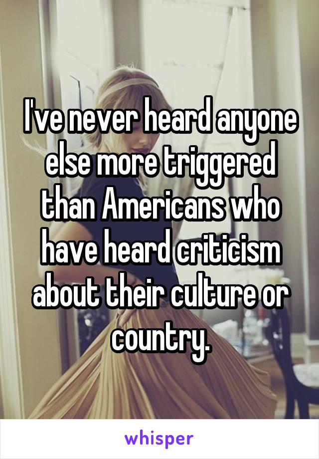 I've never heard anyone else more triggered than Americans who have heard criticism about their culture or country.