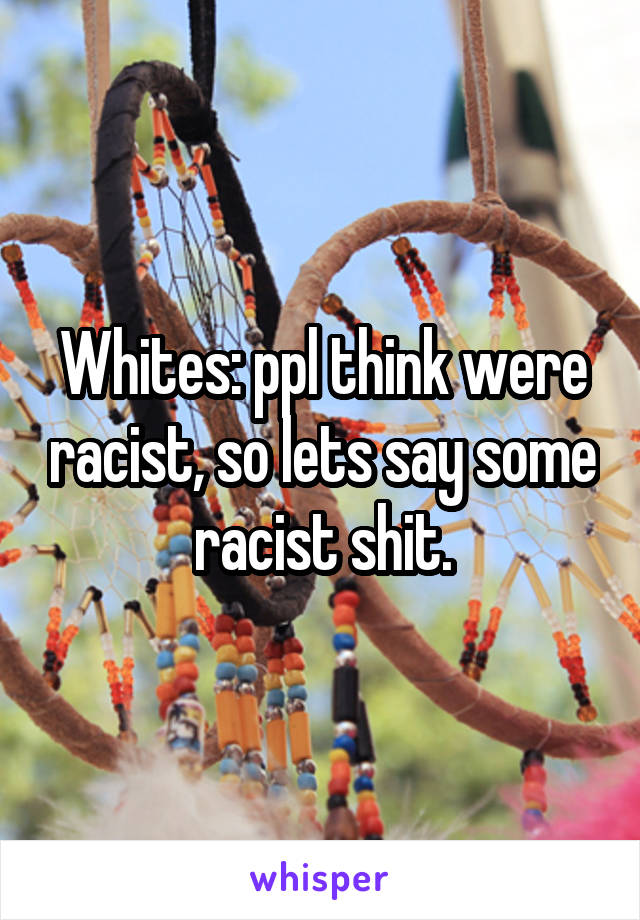 Whites: ppl think were racist, so lets say some racist shit.