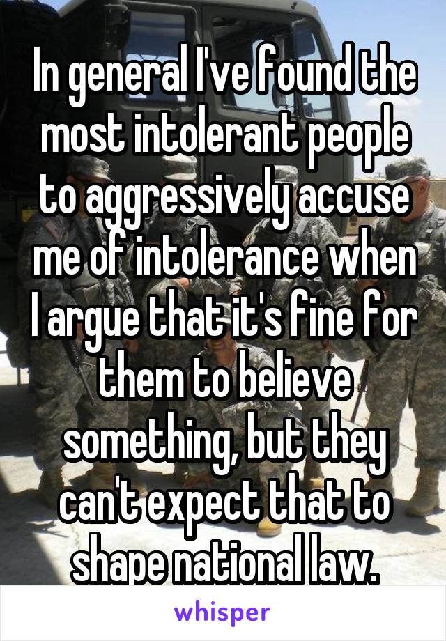 In general I've found the most intolerant people to aggressively accuse me of intolerance when I argue that it's fine for them to believe something, but they can't expect that to shape national law.