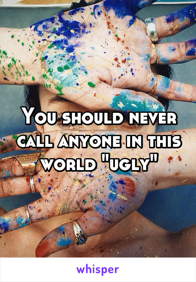 You should never call anyone in this world "ugly"