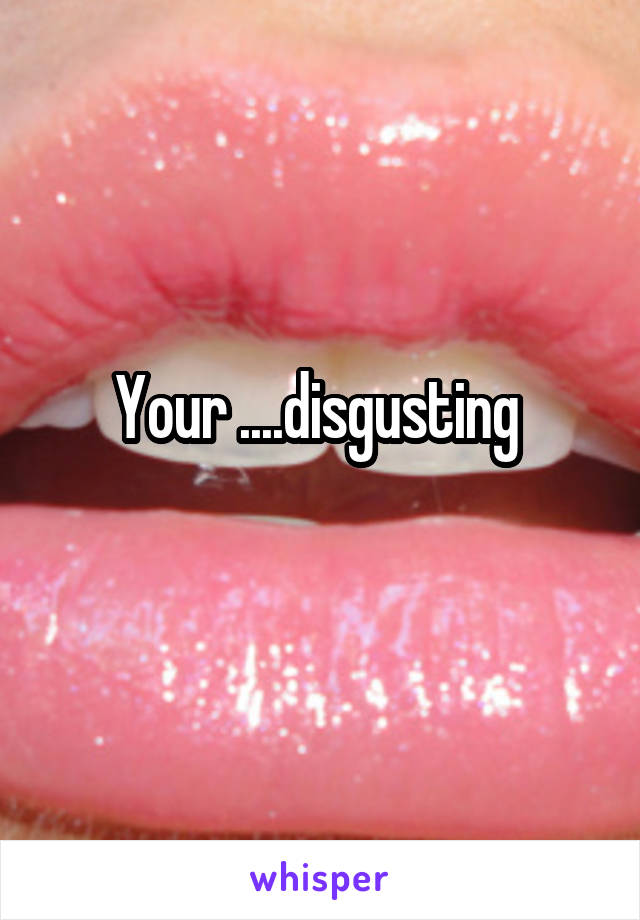 Your ....disgusting 
