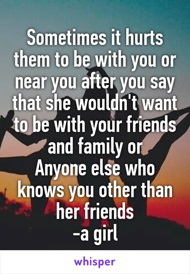 Sometimes it hurts them to be with you or near you after you say that she wouldn't want to be with your friends and family or
Anyone else who knows you other than her friends
-a girl