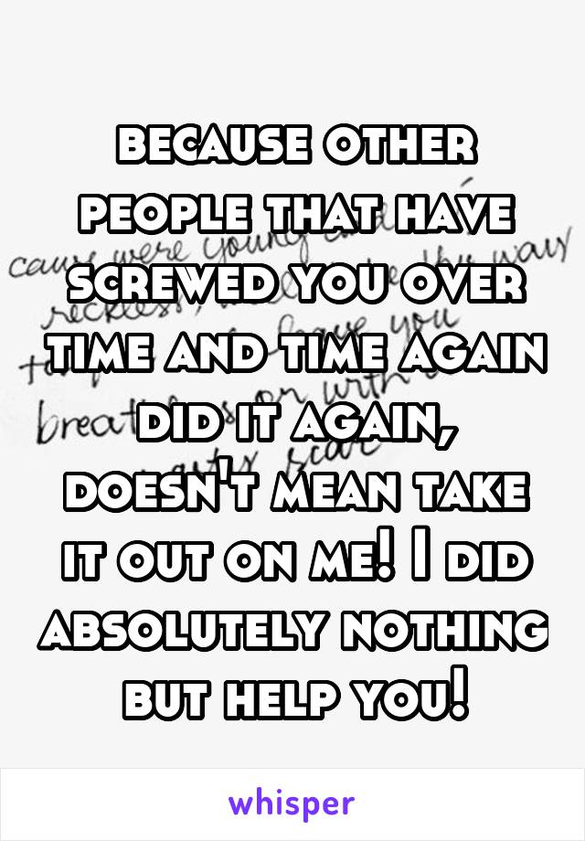 because other people that have screwed you over time and time again did it again, doesn't mean take it out on me! I did absolutely nothing but help you!