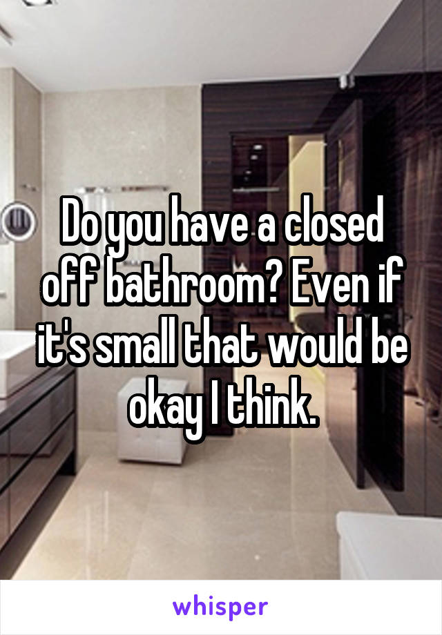 Do you have a closed off bathroom? Even if it's small that would be okay I think.