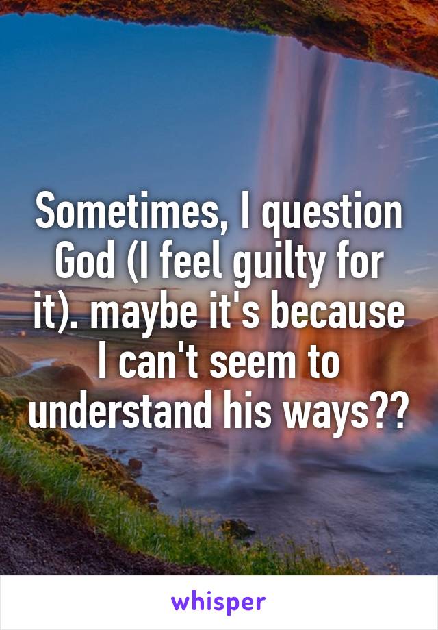 Sometimes, I question God (I feel guilty for it). maybe it's because I can't seem to understand his ways??