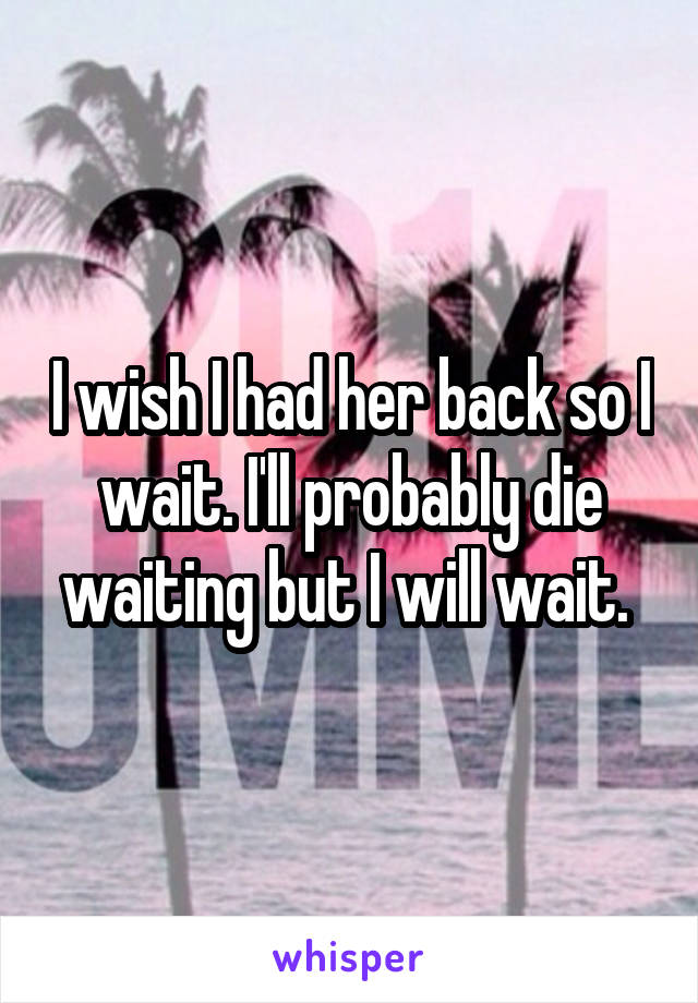 I wish I had her back so I wait. I'll probably die waiting but I will wait. 