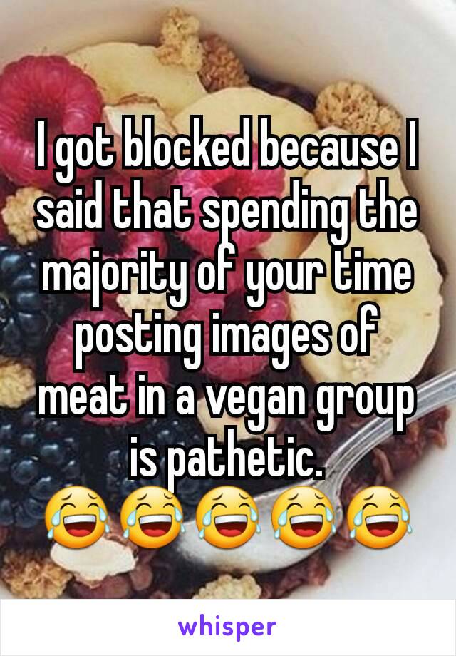 I got blocked because I said that spending the majority of your time posting images of meat in a vegan group is pathetic.
😂😂😂😂😂