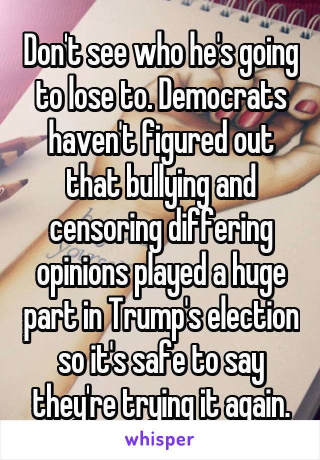 Don't see who he's going to lose to. Democrats haven't figured out that bullying and censoring differing opinions played a huge part in Trump's election so it's safe to say they're trying it again.