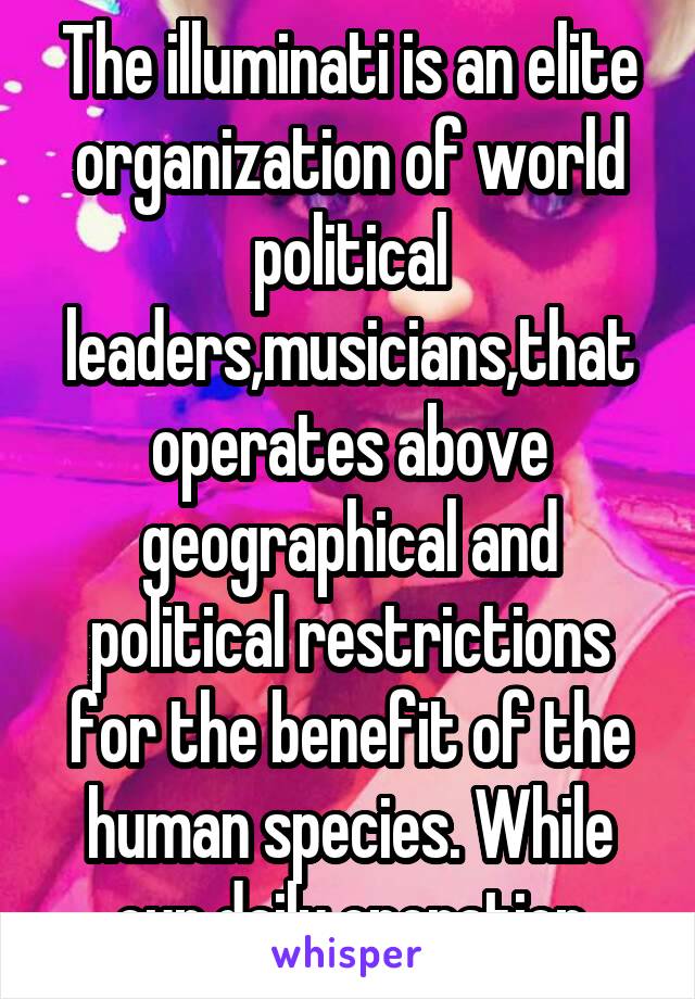 The illuminati is an elite organization of world political leaders,musicians,that operates above geographical and political restrictions for the benefit of the human species. While our daily operation