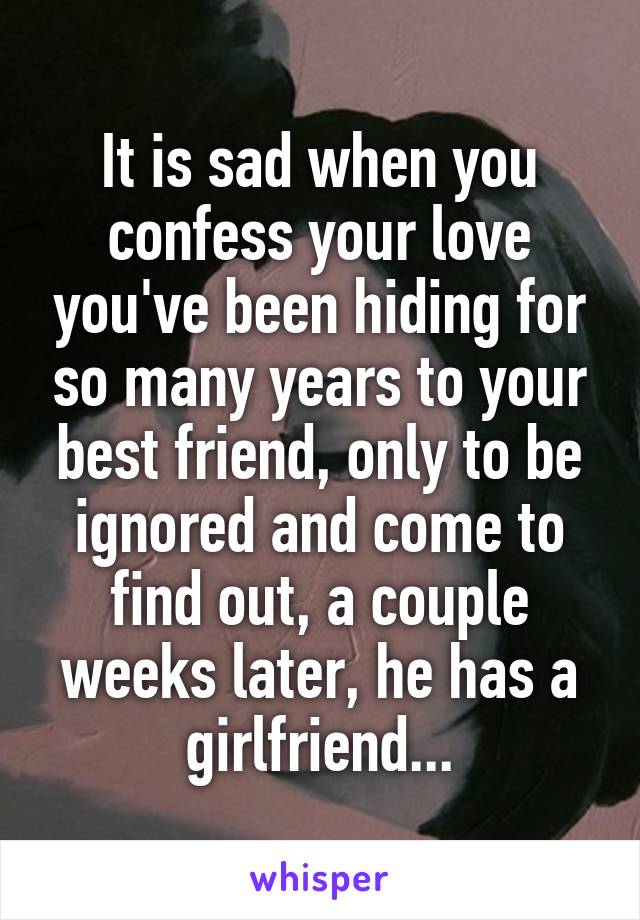 It is sad when you confess your love you've been hiding for so many years to your best friend, only to be ignored and come to find out, a couple weeks later, he has a girlfriend...
