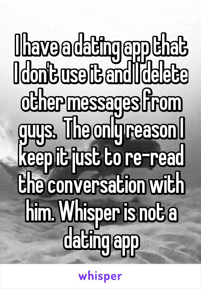 I have a dating app that I don't use it and I delete other messages from guys.  The only reason I keep it just to re-read the conversation with him. Whisper is not a dating app