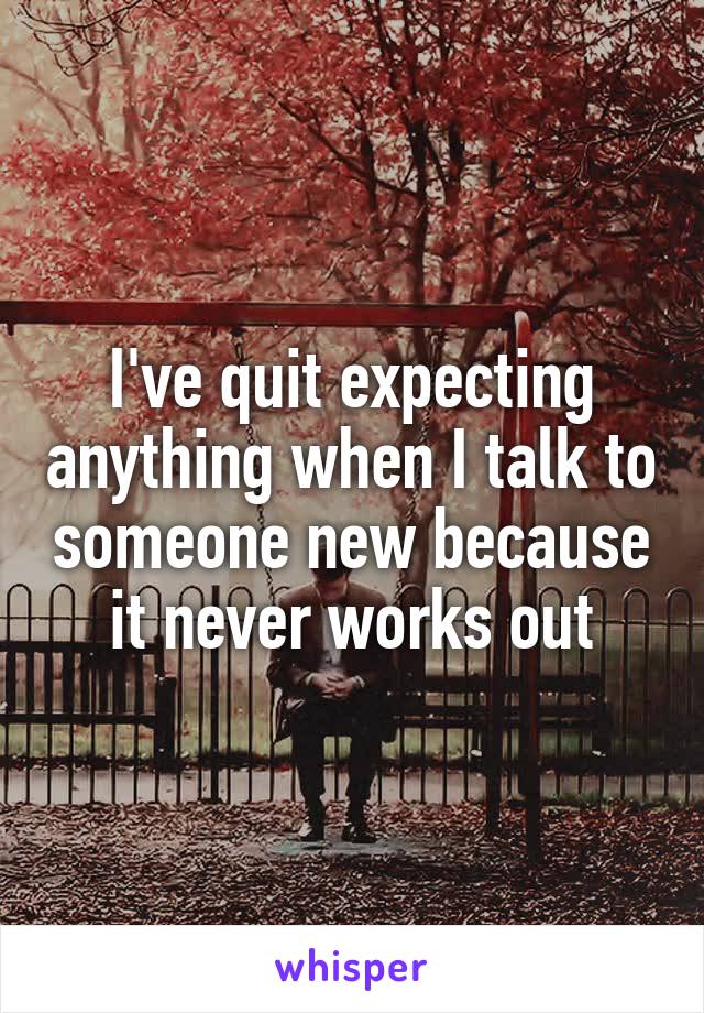 I've quit expecting anything when I talk to someone new because it never works out