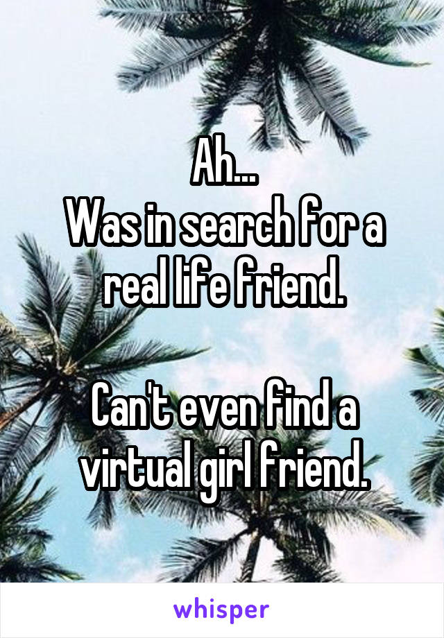Ah...
Was in search for a real life friend.

Can't even find a virtual girl friend.