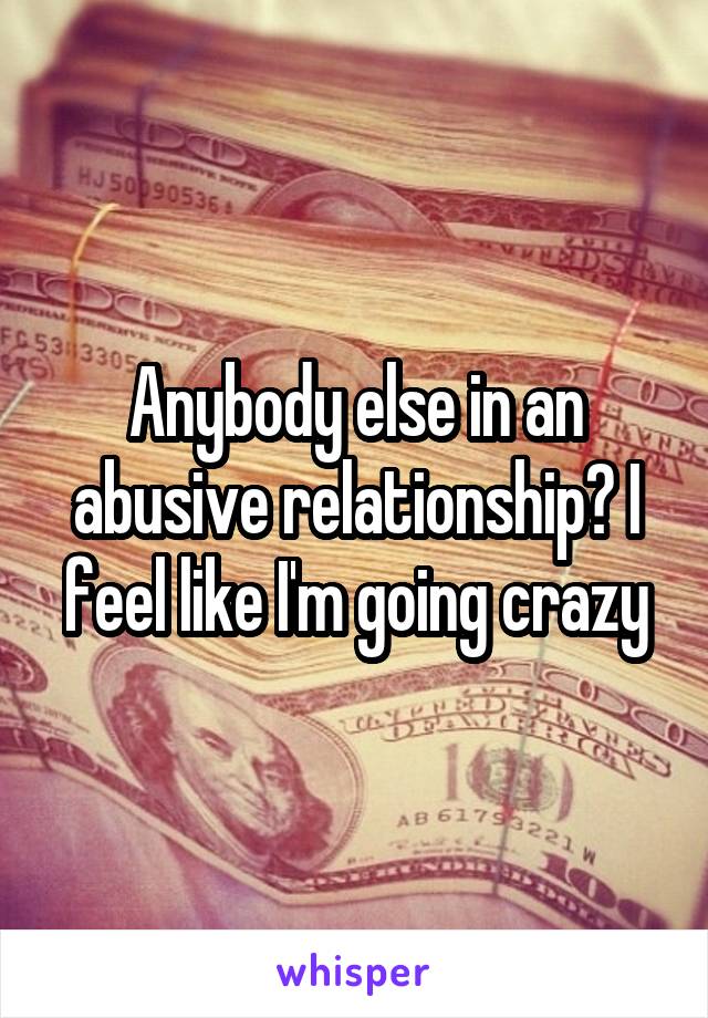 Anybody else in an abusive relationship? I feel like I'm going crazy