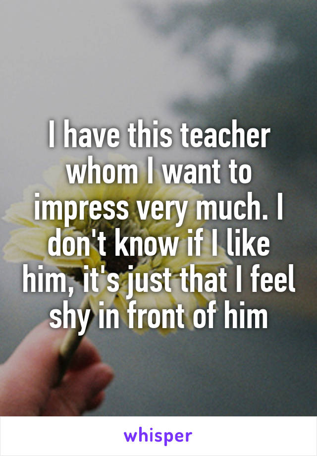 I have this teacher whom I want to impress very much. I don't know if I like him, it's just that I feel shy in front of him