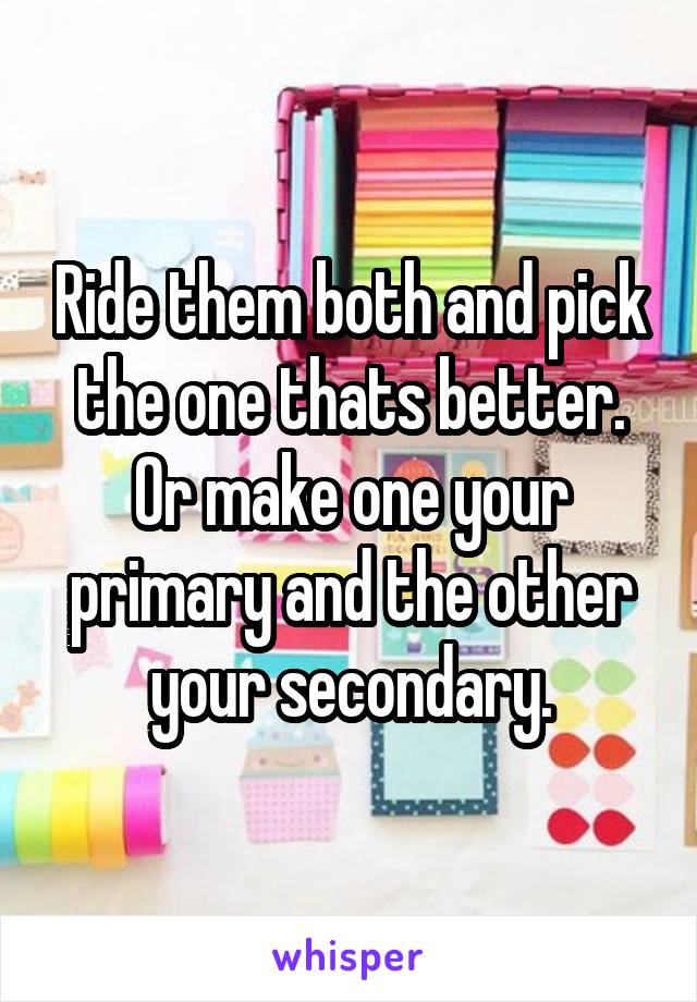 Ride them both and pick the one thats better. Or make one your primary and the other your secondary.