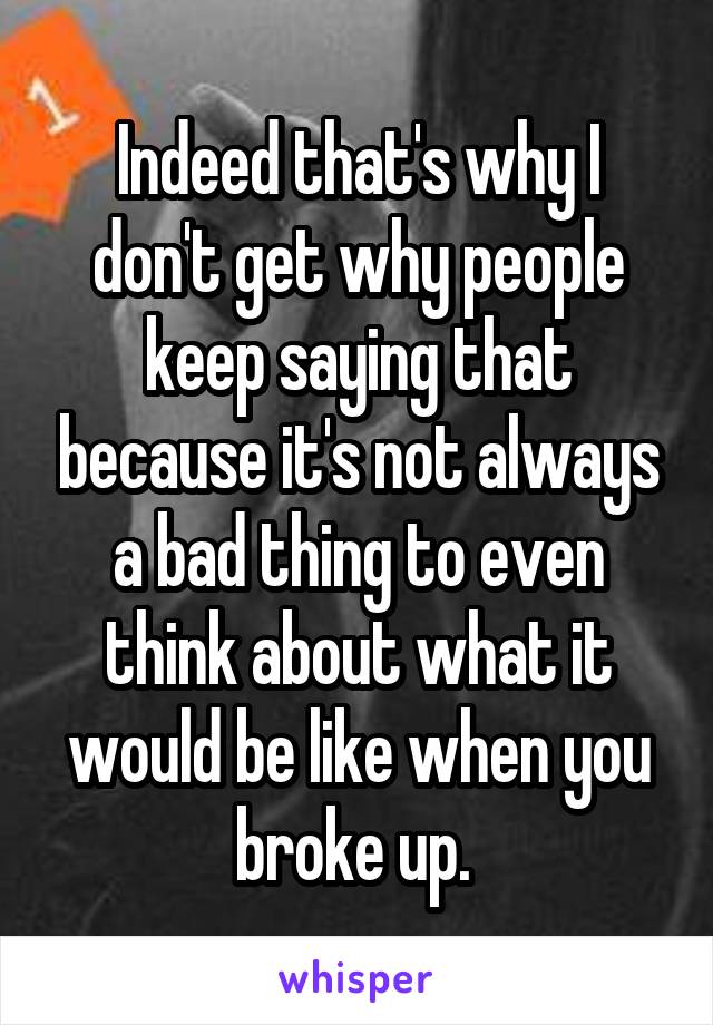 Indeed that's why I don't get why people keep saying that because it's not always a bad thing to even think about what it would be like when you broke up. 