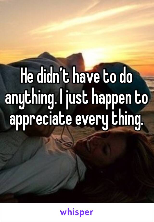 He didn’t have to do anything. I just happen to appreciate every thing. 