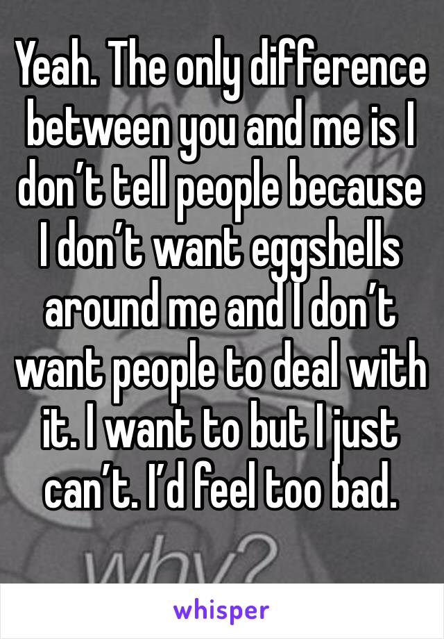 Yeah. The only difference between you and me is I don’t tell people because I don’t want eggshells around me and I don’t want people to deal with it. I want to but I just can’t. I’d feel too bad. 