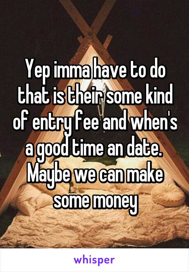 Yep imma have to do that is their some kind of entry fee and when's a good time an date.  Maybe we can make some money