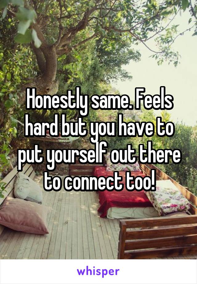 Honestly same. Feels hard but you have to put yourself out there to connect too!