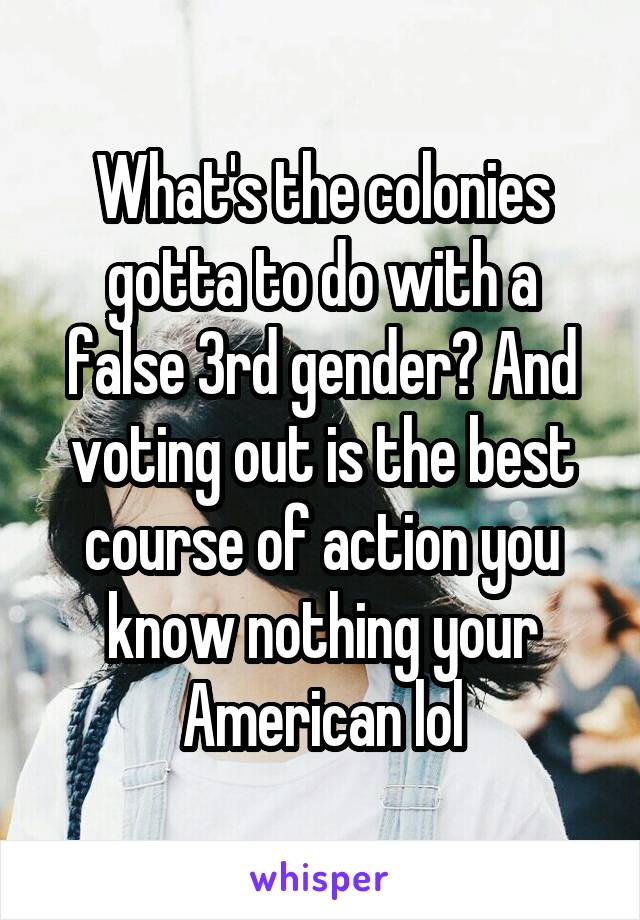 What's the colonies gotta to do with a false 3rd gender? And voting out is the best course of action you know nothing your American lol