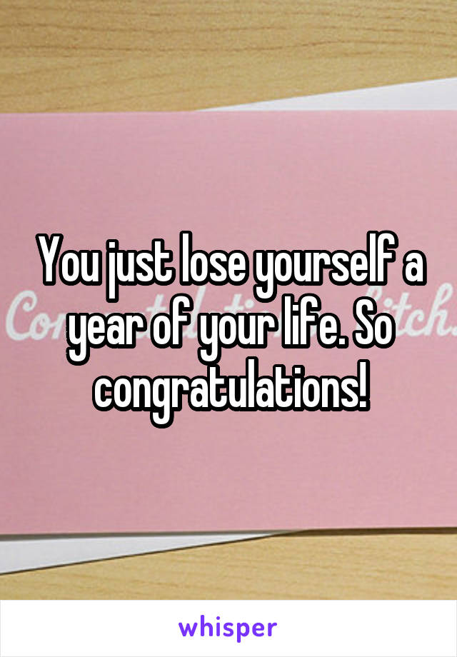 You just lose yourself a year of your life. So congratulations!