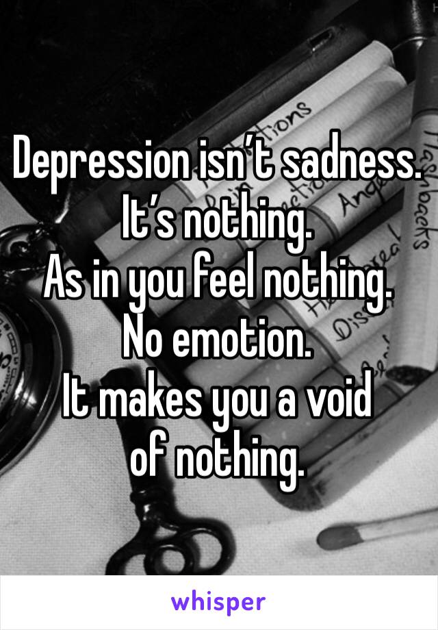 Depression isn’t sadness. It’s nothing. 
As in you feel nothing. 
No emotion. 
It makes you a void of nothing. 
