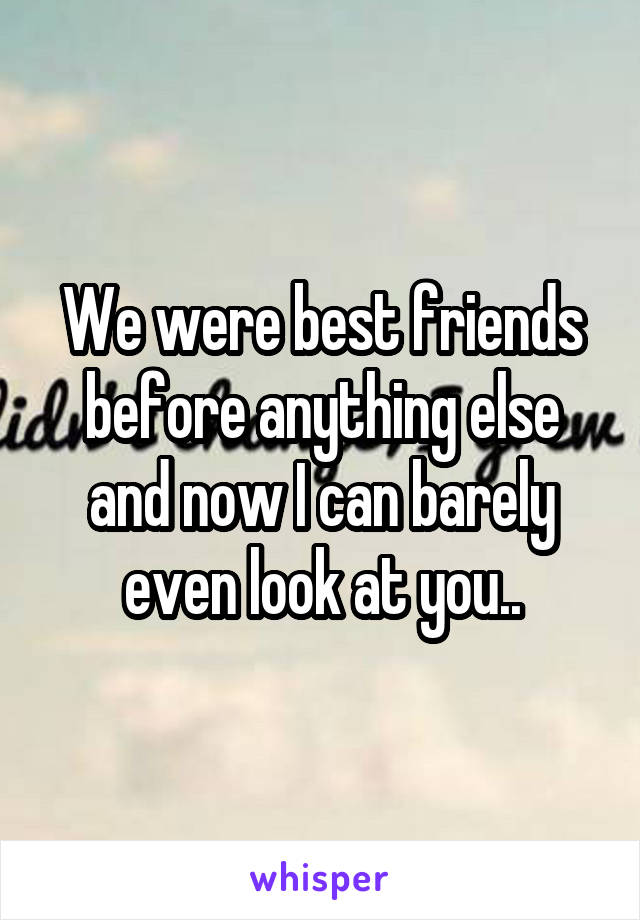 We were best friends before anything else and now I can barely even look at you..
