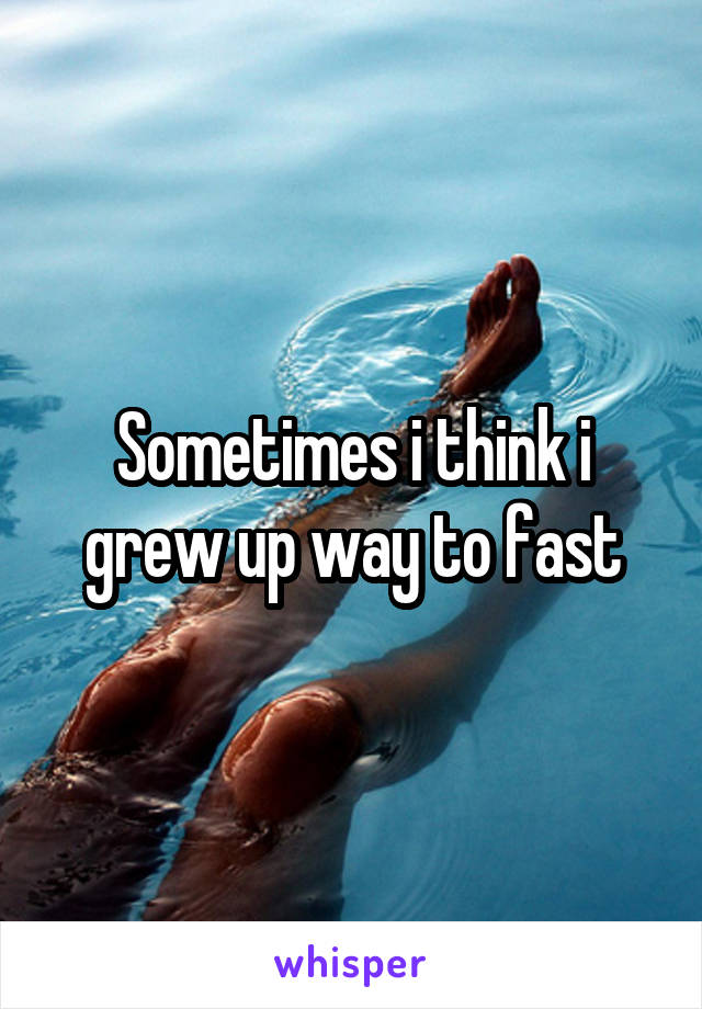 Sometimes i think i grew up way to fast