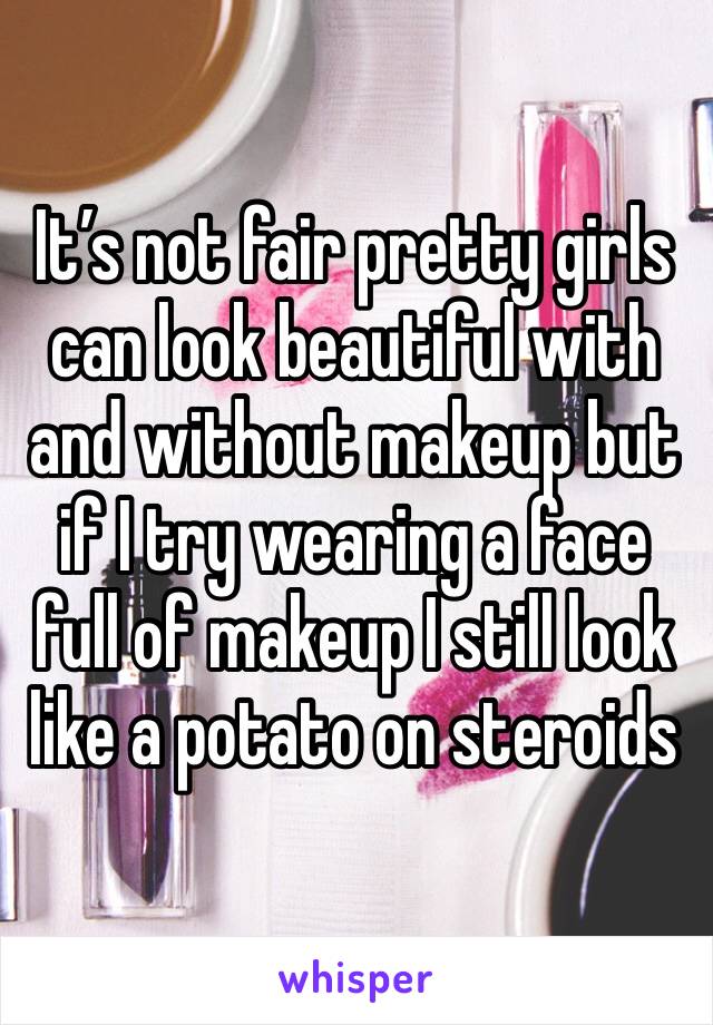 It’s not fair pretty girls can look beautiful with and without makeup but if I try wearing a face full of makeup I still look like a potato on steroids 