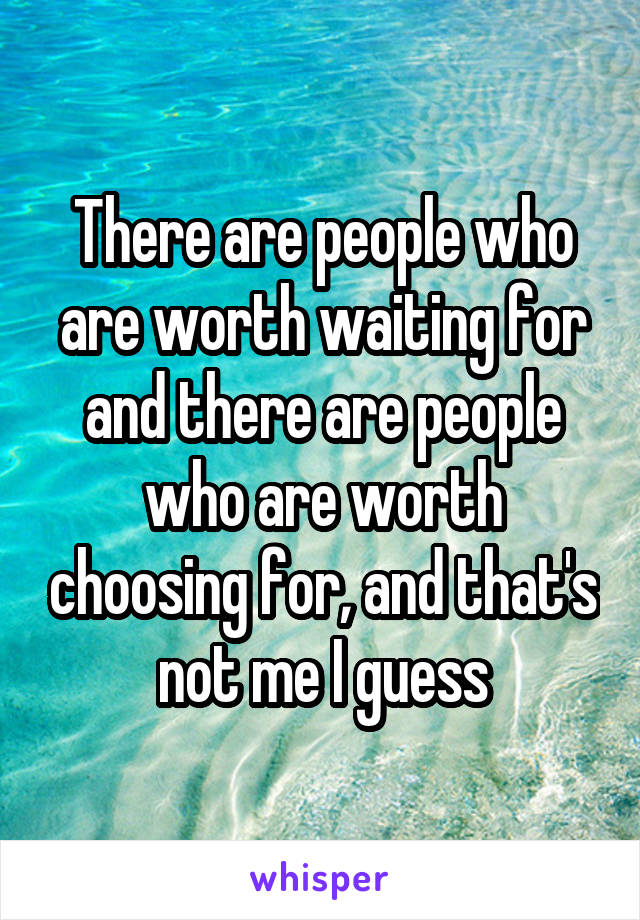 There are people who are worth waiting for and there are people who are worth choosing for, and that's not me I guess