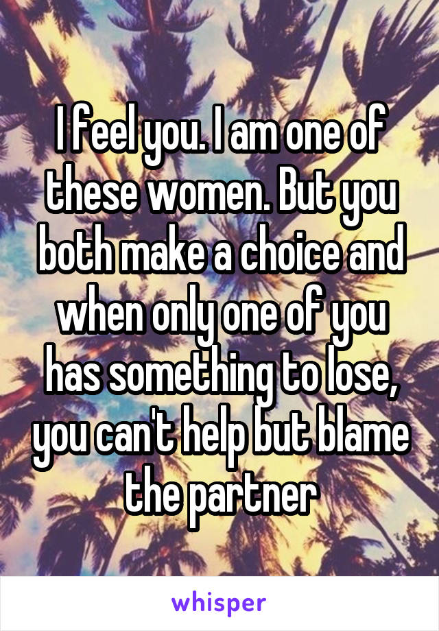I feel you. I am one of these women. But you both make a choice and when only one of you has something to lose, you can't help but blame the partner