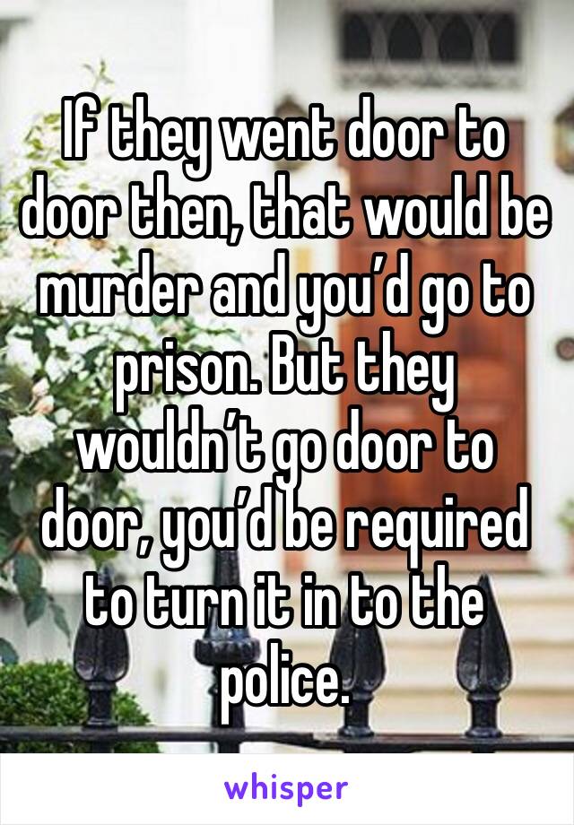 If they went door to door then, that would be murder and you’d go to prison. But they wouldn’t go door to door, you’d be required to turn it in to the police. 