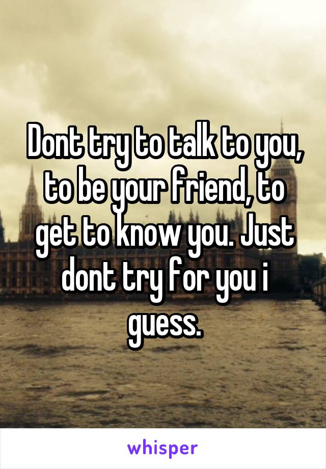 Dont try to talk to you, to be your friend, to get to know you. Just dont try for you i guess.