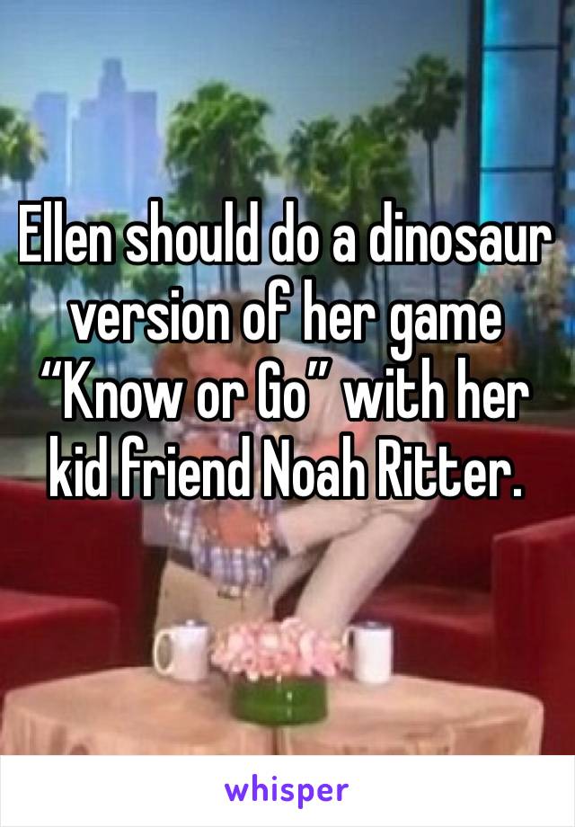 Ellen should do a dinosaur version of her game “Know or Go” with her kid friend Noah Ritter.