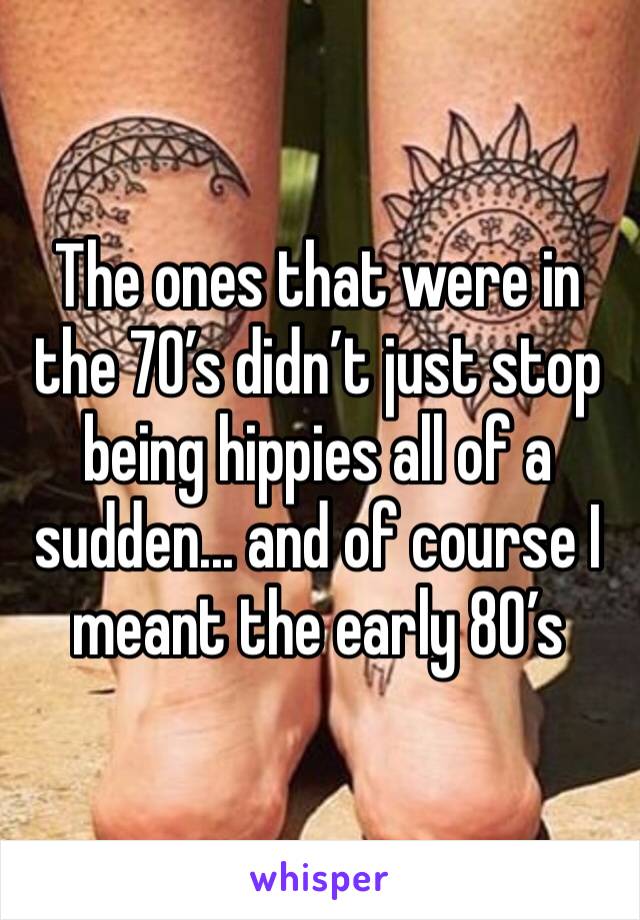 The ones that were in the 70’s didn’t just stop being hippies all of a sudden... and of course I meant the early 80’s